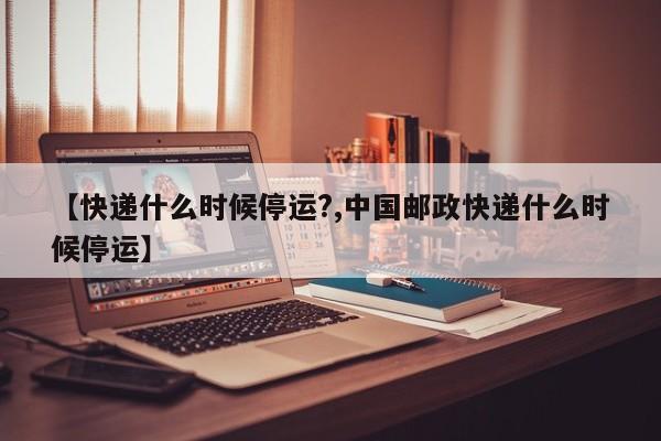 【快递什么时候停运?,中国邮政快递什么时候停运】