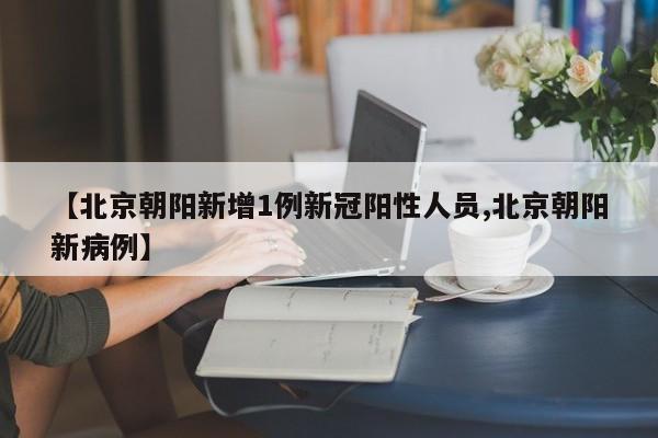 【北京朝阳新增1例新冠阳性人员,北京朝阳新病例】