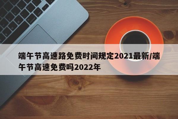 端午节高速路免费时间规定2021最新/端午节高速免费吗2022年