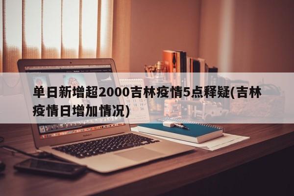 单日新增超2000吉林疫情5点释疑(吉林疫情日增加情况)