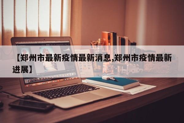 【郑州市最新疫情最新消息,郑州市疫情最新进展】