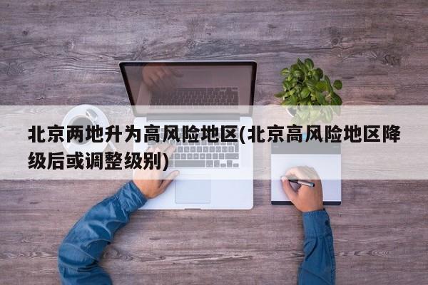 北京两地升为高风险地区(北京高风险地区降级后或调整级别)
