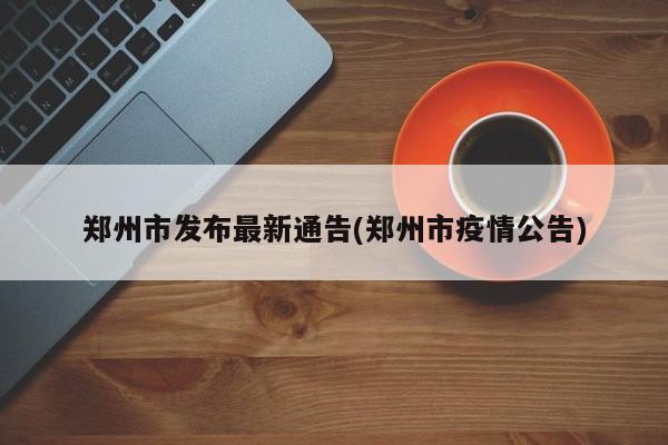 郑州市发布最新通告(郑州市疫情公告)