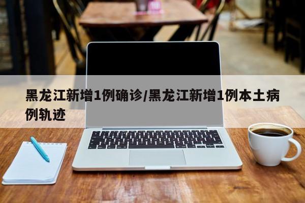 黑龙江新增1例确诊/黑龙江新增1例本土病例轨迹