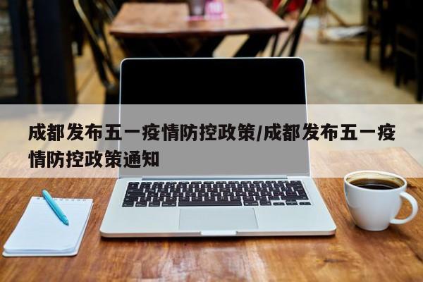 成都发布五一疫情防控政策/成都发布五一疫情防控政策通知