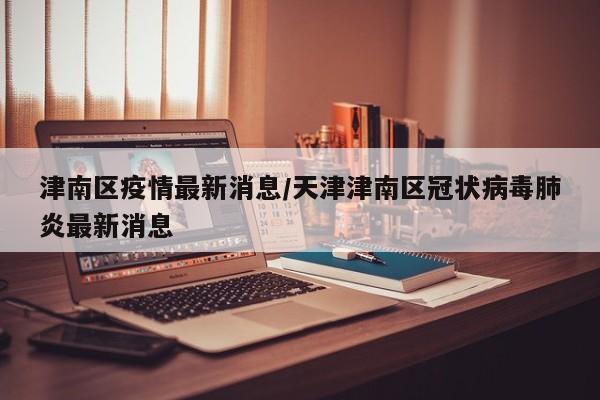 津南区疫情最新消息/天津津南区冠状病毒肺炎最新消息
