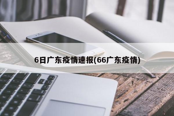 6日广东疫情速报(66广东疫情)