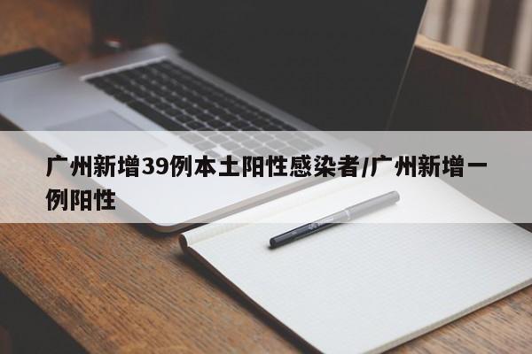 广州新增39例本土阳性感染者/广州新增一例阳性