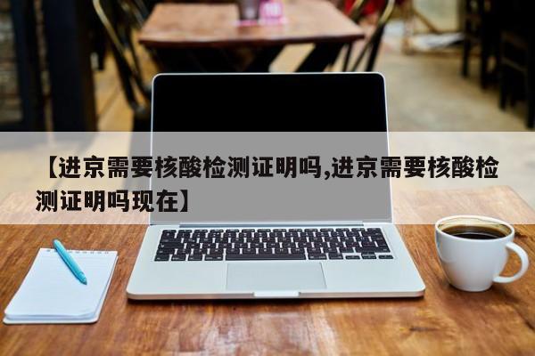 【进京需要核酸检测证明吗,进京需要核酸检测证明吗现在】