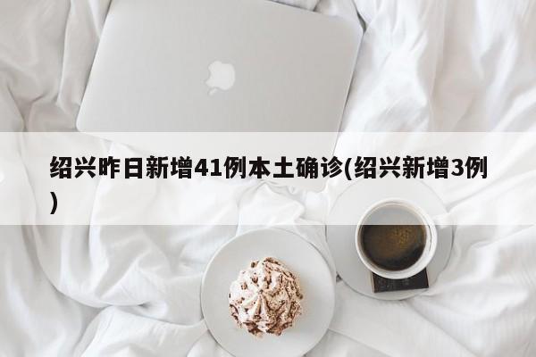 绍兴昨日新增41例本土确诊(绍兴新增3例)