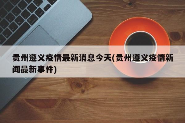 贵州遵义疫情最新消息今天(贵州遵义疫情新闻最新事件)
