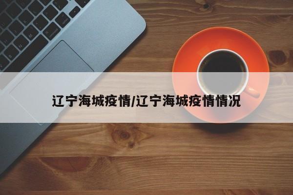 辽宁海城疫情/辽宁海城疫情情况