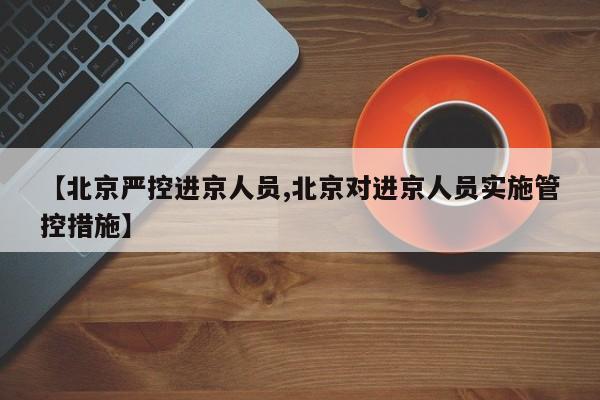 【北京严控进京人员,北京对进京人员实施管控措施】