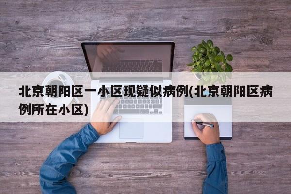 北京朝阳区一小区现疑似病例(北京朝阳区病例所在小区)