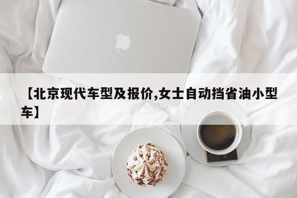 【北京现代车型及报价,女士自动挡省油小型车】