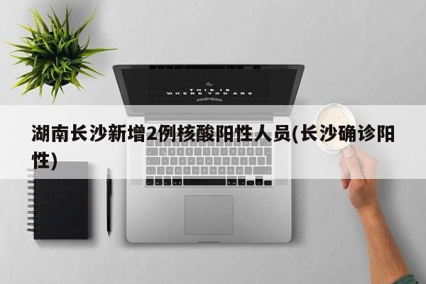 湖南长沙新增2例核酸阳性人员(长沙确诊阳性)