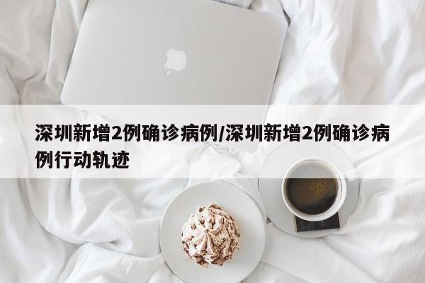 深圳新增2例确诊病例/深圳新增2例确诊病例行动轨迹