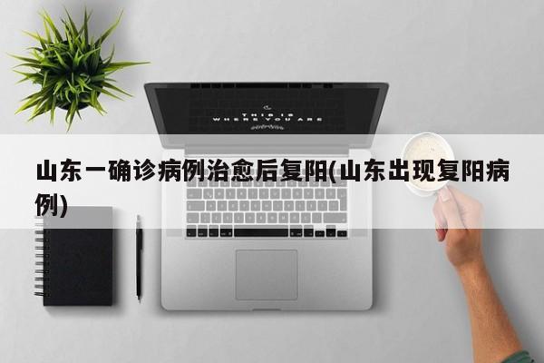 山东一确诊病例治愈后复阳(山东出现复阳病例)