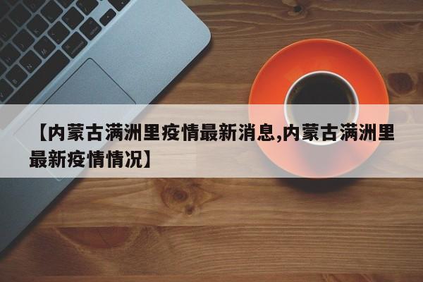 【内蒙古满洲里疫情最新消息,内蒙古满洲里最新疫情情况】