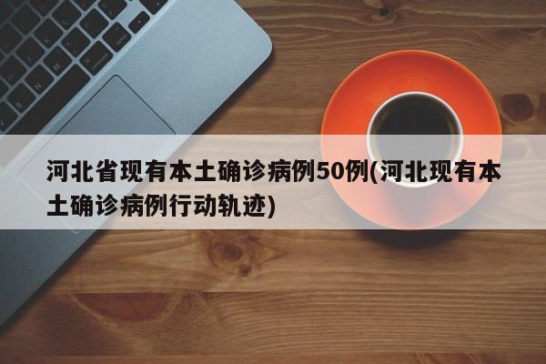 河北省现有本土确诊病例50例(河北现有本土确诊病例行动轨迹)