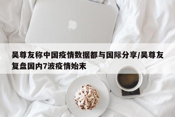 吴尊友称中国疫情数据都与国际分享/吴尊友复盘国内7波疫情始末
